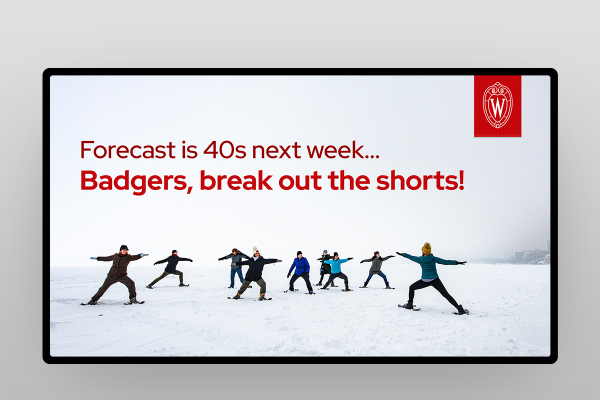 Sample digital screen featuring group of people wearing snow shoes and winter gear on lake with overlay red text that reads, Forecast is 40s next week...Badgers, break out the shorts!